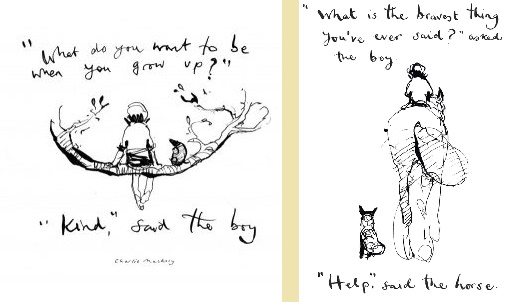 Image one:
"What do you want to be when you grow up?"
"Kind," said the boy.

Image Two:
"What is the bravest thing you've ever said," asked the boy.
"Help," said the Horse.